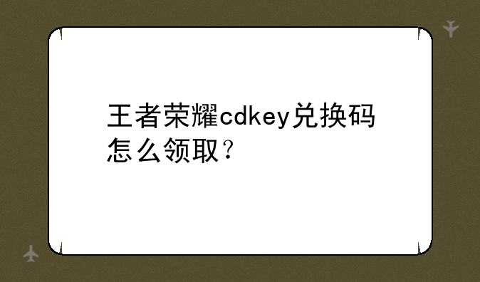王者荣耀cdkey兑换码怎么领取？