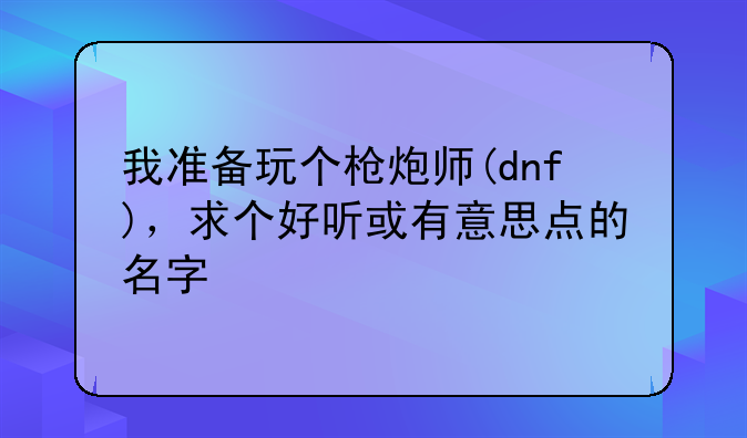 我准备玩个枪炮师(dnf)，求个好听或有意思点的名字