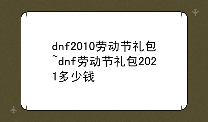 dnf2010劳动节礼包~dnf劳动节礼包2021多少钱
