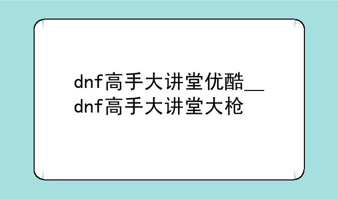 dnf高手大讲堂优酷__dnf高手大讲堂大枪