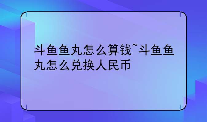 斗鱼鱼丸怎么算钱~斗鱼鱼丸怎么兑换人民币