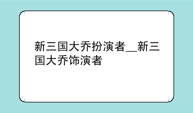 新三国大乔扮演者__新三国大乔饰演者
