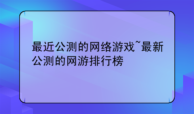 最近公测的网络游戏~最新公测的网游排行榜