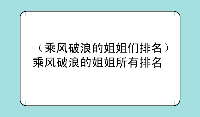 （乘风破浪的姐姐们排名）乘风破浪的姐姐所有排名