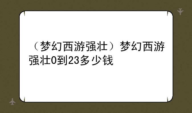 （梦幻西游强壮）梦幻西游强壮0到23多少钱