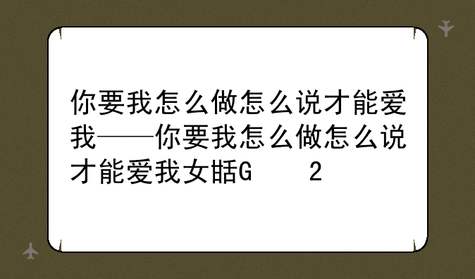 你要我怎么做怎么说才能爱我——你要我怎么做怎么说才能爱我女生版
