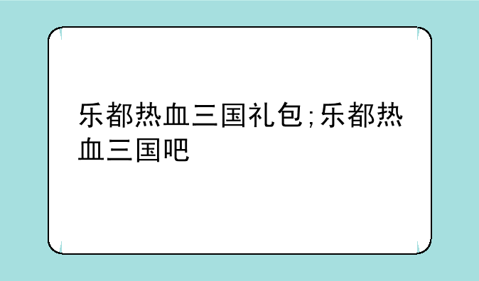 乐都热血三国礼包;乐都热血三国吧