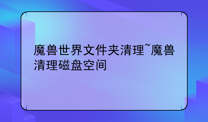 魔兽世界文件夹清理~魔兽清理磁盘空间